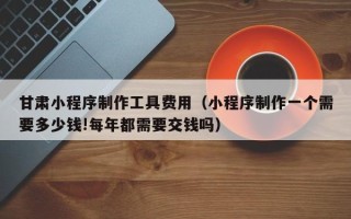 浮梁甘肃小程序制作工具费用（小程序制作一个需要多少钱!每年都需要交钱吗）