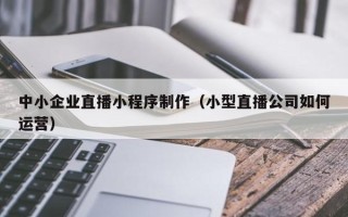 浮梁中小企业直播小程序制作（小型直播公司如何运营）