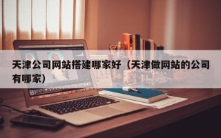浮梁天津公司网站搭建哪家好（天津做网站的公司有哪家）