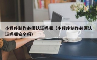 浮梁小程序制作必须认证吗呢（小程序制作必须认证吗呢安全吗）