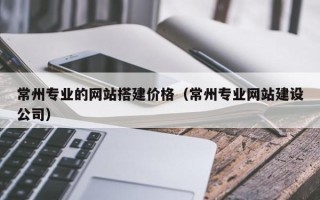 浮梁常州专业的网站搭建价格（常州专业网站建设公司）